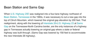 Bean Station and Sams Gap
When U.S. Highway 25E was realigned into a four-lane highway northwest of
Bean Station, Tennessee in the 1980s, it was necessary to cut a new gap into the
top of Clinch Mountain, which lowered the original gap elevation by 200 feet. That
realignment, along with the lowering of Interstate 26-U.S. Highway 23 at Sams
Gap on the Tennessee-North Carolina border, are the only instances of a highway
gap in Tennessee actually lowering an original gap where a state or federal
highway was built through. (Sams Gap was lowered by 150 feet to accommodate
the new Interstate 26 highway).
 
