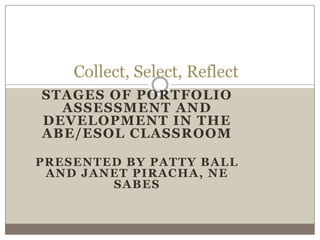 Collect, Select, Reflect
STAGES OF PORTFOLIO
  ASSESSMENT AND
DEVELOPMENT IN THE
ABE/ESOL CLASSROOM

PRESENTED BY PATTY BALL
 AND JANET PIRACHA, NE
        SABES
 
