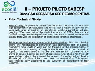 II – PROJETO PILOTO SABESP
Caso SÃO SEBASTIÃO SES REGIÃO CENTRAL
• Prior Technical Study
Area of study: Emphasis in central San Sebastian, because it is local with
high concentration of restaurants and hotels, with a history of networks and
wells with large amount of fat sometimes reaching partial or full pipe
clogging. Was also part of the study the arrival of EEE's Santana and
Trawled through the history of bad odor, with care to avoid sewer where
already there was the application of bactericides (chlorine or peroxide).
Points of application and volume of biological product: With the collecting
basins and registrations in conjunction with operational staff of Sabesp,
inspections were made in wells and set the plan for the implementation of
biological product, totaling 35 singularities where the product should be
applied. The basic amount has been set with 20 liters of water for 400
grams of powder Ecomix per point of application. After checks "on the spot"
were defined where there would be a need for enhanced application
(Ecomix gel or 40 liters of the product) seen the amount of fat. This amount
was checked daily according to the evolution of degradation of fatty
elements.
 