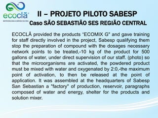 II – PROJETO PILOTO SABESP
Caso SÃO SEBASTIÃO SES REGIÃO CENTRAL
ECOCLÃ provided the products “ECOMIX G" and gave training
for staff directly involved in the project, Sabesp qualifying them
stop the preparation of compound with the dosages necessary
network points to be treated,-10 kg of the product for 500
gallons of water, under direct supervision of our staff. (photo) so
that the microorganisms are activated, the powdered product
must be mixed with water and oxygenated by 2:0,-the maximum
point of activation, to then be released at the point of
application. It was assembled at the headquarters of Sabesp
San Sebastian a "factory" of production, reservoir, paragraphs
composed of water and energy, shelter for the products and
solution mixer.
 