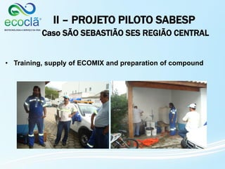 • Training, supply of ECOMIX and preparation of compound
II – PROJETO PILOTO SABESP
Caso SÃO SEBASTIÃO SES REGIÃO CENTRAL
 