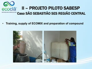 • Training, supply of ECOMIX and preparation of compound
II – PROJETO PILOTO SABESP
Caso SÃO SEBASTIÃO SES REGIÃO CENTRAL
 
