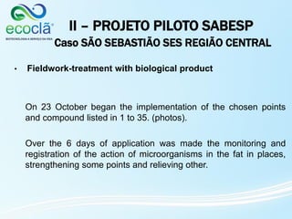 II – PROJETO PILOTO SABESP
Caso SÃO SEBASTIÃO SES REGIÃO CENTRAL
• Fieldwork-treatment with biological product
On 23 October began the implementation of the chosen points
and compound listed in 1 to 35. (photos).
Over the 6 days of application was made the monitoring and
registration of the action of microorganisms in the fat in places,
strengthening some points and relieving other.
 