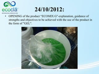 24/10/2012:
• OPENING of the product “ECOMIX G"-explanation, guidance of
strengths and objectives to be achieved with the use of the product in
the form of "GEL".
 