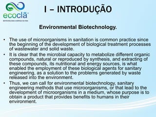 Environmental Biotechnology.
• The use of microorganisms in sanitation is common practice since
the beginning of the development of biological treatment processes
of wastewater and solid waste.
• It is clear that the microbial capacity to metabolize different organic
compounds, natural or reproduced by synthesis, and extracting of
these compounds, its nutritional and energy sources, is what
enabled the employment of these biological agents for sanitary
engineering, as a solution to the problems generated by waste
released into the environment.
• Thus, we can call for environmental biotechnology, sanitary
engineering methods that use microorganisms, or that lead to the
development of microorganisms in a medium, whose purpose is to
obtain a product that provides benefits to humans in their
environment.
I – INTRODUÇÃO
 