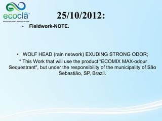 25/10/2012:
• WOLF HEAD (rain network) EXUDING STRONG ODOR;
* This Work that will use the product “ECOMIX MAX-odour
Sequestrant", but under the responsibility of the municipality of São
Sebastião, SP, Brazil.
• Fieldwork-NOTE.
 