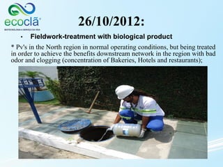 26/10/2012:
* Pv's in the North region in normal operating conditions, but being treated
in order to achieve the benefits downstream network in the region with bad
odor and clogging (concentration of Bakeries, Hotels and restaurants);
• Fieldwork-treatment with biological product
 