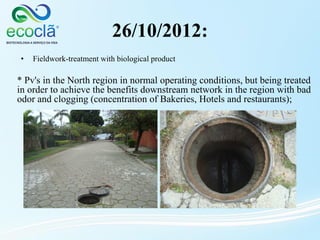 26/10/2012:
* Pv's in the North region in normal operating conditions, but being treated
in order to achieve the benefits downstream network in the region with bad
odor and clogging (concentration of Bakeries, Hotels and restaurants);
• Fieldwork-treatment with biological product
 
