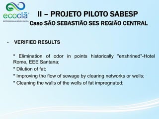 II – PROJETO PILOTO SABESP
Caso SÃO SEBASTIÃO SES REGIÃO CENTRAL
• VERIFIED RESULTS
* Elimination of odor in points historically "enshrined"-Hotel
Rome, EEE Santana;
* Dilution of fat;
* Improving the flow of sewage by clearing networks or wells;
* Cleaning the walls of the wells of fat impregnated;
 