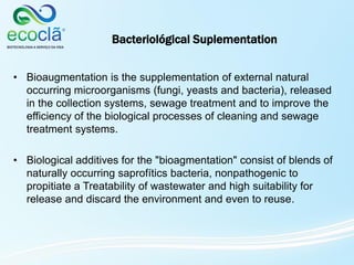 Bacteriológical Suplementation
• Bioaugmentation is the supplementation of external natural
occurring microorganisms (fungi, yeasts and bacteria), released
in the collection systems, sewage treatment and to improve the
efficiency of the biological processes of cleaning and sewage
treatment systems.
• Biological additives for the "bioagmentation" consist of blends of
naturally occurring saprofítics bacteria, nonpathogenic to
propitiate a Treatability of wastewater and high suitability for
release and discard the environment and even to reuse.
 