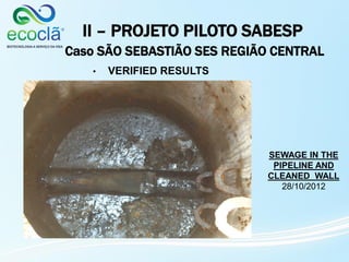 II – PROJETO PILOTO SABESP
Caso SÃO SEBASTIÃO SES REGIÃO CENTRAL
• VERIFIED RESULTS
SEWAGE IN THE
PIPELINE AND
CLEANED WALL
28/10/2012
 