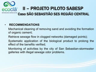 II – PROJETO PILOTO SABESP
Caso SÃO SEBASTIÃO SES REGIÃO CENTRAL
• RECOMMENDATIONS
Mechanical cleaning of removing sand and avoiding the formation
of organic cement;
Retrieve sewage flow in clogged networks (damaged points);
Systematic application of the biological product to prolong the
effect of the benefits verified;
Monitoring of activities by the city of San Sebastian-stormwater
galleries with illegal sewage odor problems.
 