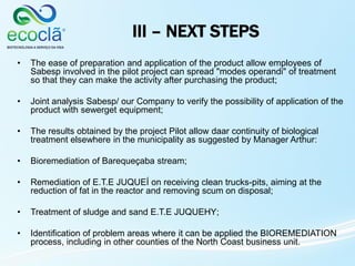 III – NEXT STEPS
• The ease of preparation and application of the product allow employees of
Sabesp involved in the pilot project can spread "modes operandi" of treatment
so that they can make the activity after purchasing the product;
• Joint analysis Sabesp/ our Company to verify the possibility of application of the
product with sewerget equipment;
• The results obtained by the project Pilot allow daar continuity of biological
treatment elsewhere in the municipality as suggested by Manager Arthur:
• Bioremediation of Barequeçaba stream;
• Remediation of E.T.E JUQUEÍ on receiving clean trucks-pits, aiming at the
reduction of fat in the reactor and removing scum on disposal;
• Treatment of sludge and sand E.T.E JUQUEHY;
• Identification of problem areas where it can be applied the BIOREMEDIATION
process, including in other counties of the North Coast business unit.
 