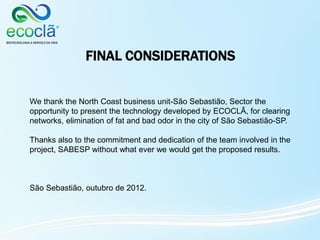 FINAL CONSIDERATIONS
We thank the North Coast business unit-São Sebastião, Sector the
opportunity to present the technology developed by ECOCLÃ, for clearing
networks, elimination of fat and bad odor in the city of São Sebastião-SP.
Thanks also to the commitment and dedication of the team involved in the
project, SABESP without what ever we would get the proposed results.
São Sebastião, outubro de 2012.
 