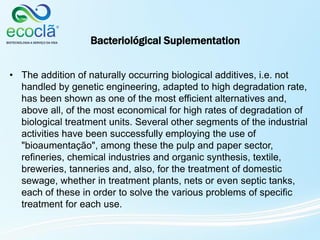 • The addition of naturally occurring biological additives, i.e. not
handled by genetic engineering, adapted to high degradation rate,
has been shown as one of the most efficient alternatives and,
above all, of the most economical for high rates of degradation of
biological treatment units. Several other segments of the industrial
activities have been successfully employing the use of
"bioaumentação", among these the pulp and paper sector,
refineries, chemical industries and organic synthesis, textile,
breweries, tanneries and, also, for the treatment of domestic
sewage, whether in treatment plants, nets or even septic tanks,
each of these in order to solve the various problems of specific
treatment for each use.
Bacteriológical Suplementation
 