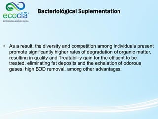 Bacteriológical Suplementation
• As a result, the diversity and competition among individuals present
promote significantly higher rates of degradation of organic matter,
resulting in quality and Treatability gain for the effluent to be
treated, eliminating fat deposits and the exhalation of odorous
gases, high BOD removal, among other advantages.
 