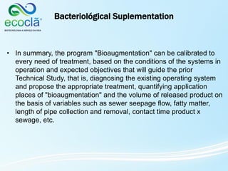 Bacteriológical Suplementation
• In summary, the program "Bioaugmentation" can be calibrated to
every need of treatment, based on the conditions of the systems in
operation and expected objectives that will guide the prior
Technical Study, that is, diagnosing the existing operating system
and propose the appropriate treatment, quantifying application
places of "bioaugmentation" and the volume of released product on
the basis of variables such as sewer seepage flow, fatty matter,
length of pipe collection and removal, contact time product x
sewage, etc.
 