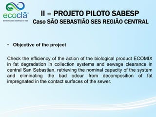 II – PROJETO PILOTO SABESP
Caso SÃO SEBASTIÃO SES REGIÃO CENTRAL
• Objective of the project
Check the efficiency of the action of the biological product ECOMIX
in fat degradation in collection systems and sewage clearance in
central San Sebastian, retrieving the nominal capacity of the system
and eliminating the bad odour from decomposition of fat
impregnated in the contact surfaces of the sewer.
 