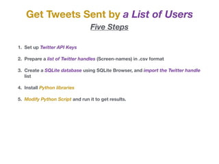 Get Tweets Sent by a List of Users
Five Steps
1. Set up Twitter API Keys
2. Prepare a list of Twitter handles (Screen-names) in .csv format
3. Create a SQLite database using SQLite Browser, and import the Twitter handle
list
4. Install Python libraries
5. Modify Python Script and run it to get results.
 