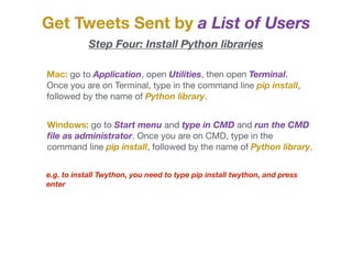 Mac: go to Application, open Utilities, then open Terminal.
Once you are on Terminal, type in the command line pip install,
followed by the name of Python library. 

Windows: go to Start menu and type in CMD and run the CMD
ﬁle as administrator. Once you are on CMD, type in the
command line pip install, followed by the name of Python library. 

Get Tweets Sent by a List of Users
Step Four: Install Python libraries
e.g. to install Twython, you need to type pip install twython, and press
enter
 