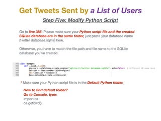 Get Tweets Sent by a List of Users
Step Five: Modify Python Script
Go to line 385, Please make sure your Python script ﬁle and the created
SQLite database are in the same folder, just paste your database name
(twitter database.sqlite) here. 

Otherwise, you have to match the ﬁle path and ﬁle name to the SQLite
database you’ve created. 

* Make sure your Python script ﬁle is in the Default Python folder.
How to ﬁnd default folder?
Go to Console, type:
import os

os.getcwd()
 