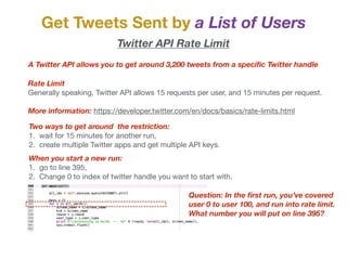 Get Tweets Sent by a List of Users
Twitter API Rate Limit
A Twitter API allows you to get around 3,200 tweets from a speciﬁc Twitter handle
Rate Limit
Generally speaking, Twitter API allows 15 requests per user, and 15 minutes per request.

More information: https://developer.twitter.com/en/docs/basics/rate-limits.html

Two ways to get around the restriction:
1. wait for 15 minutes for another run,

2. create multiple Twitter apps and get multiple API keys.
When you start a new run:
1. go to line 395,

2. Change 0 to index of twitter handle you want to start with.
Question: In the ﬁrst run, you’ve covered
user 0 to user 100, and run into rate limit.
What number you will put on line 395?
 