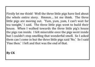  
Firstly let me think!  Well the three little pigs have lied about 
the  whole  entire  story.    Hmmm…  let  me  think.    The  three 
little  pigs  are  moving  out.    ‘Yum,  yum,  yum,  I  can’t  wait  for 
tea  tonight,’  I  said.    The  three  little  pigs  went  to  build  their 
house.    When  I  walked  towards  the  three  little  pig’s  house 
the pigs ran inside.  I felt miserable once the pigs went inside 
but I couldn’t stop smelling that wonderful smell.  So I asked 
them can I come in but the three little pigs said ‘No.’  So I said 
‘Fine then.’  I left and that was the end of that. 
 
By CK 
 
 