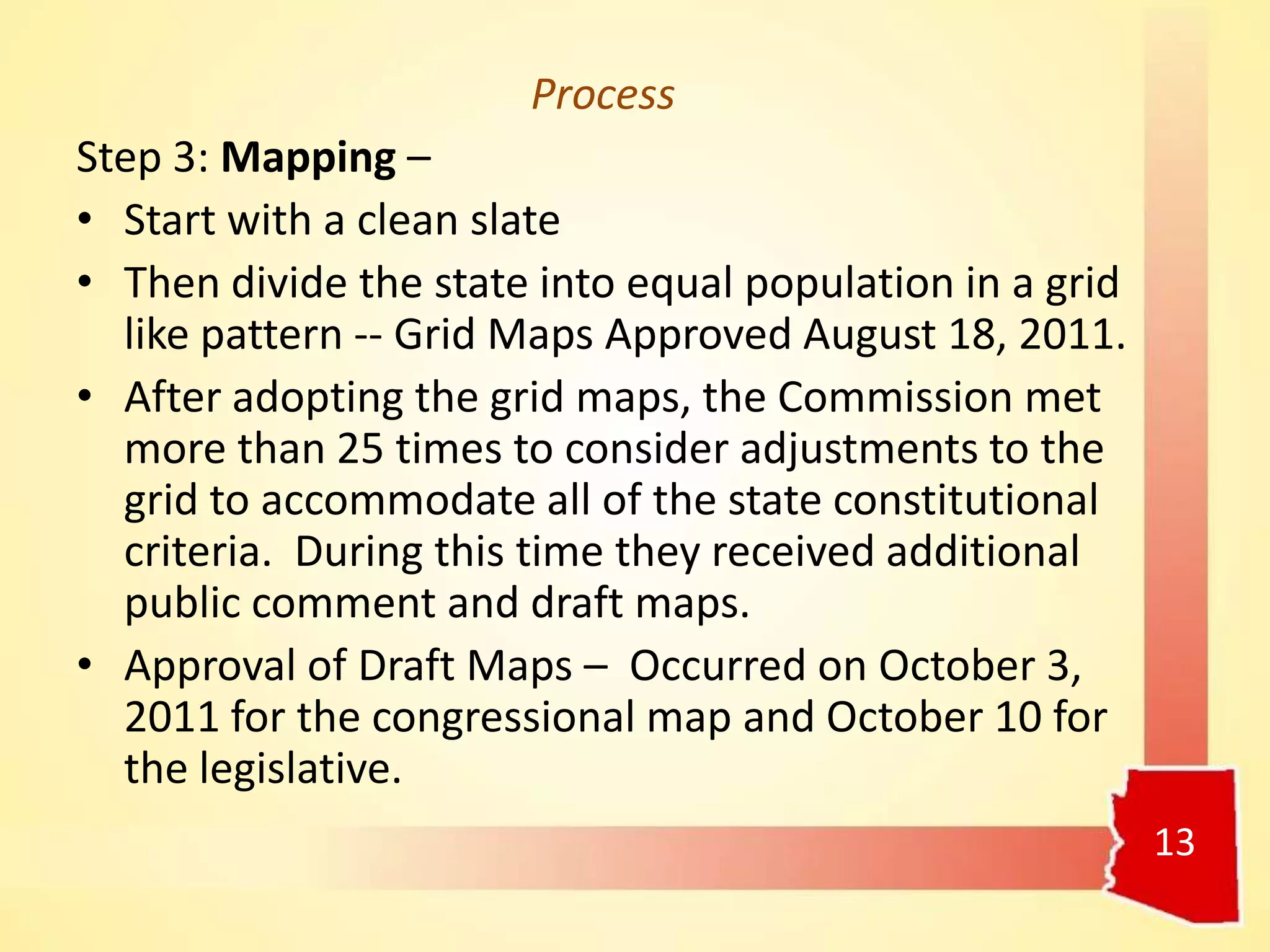 Process
Step 3: Mapping –
• Start with a clean slate
• Then divide the state into equal population in a grid
like pattern -- Grid Maps Approved August 18, 2011.
• After adopting the grid maps, the Commission met
more than 25 times to consider adjustments to the
grid to accommodate all of the state constitutional
criteria. During this time they received additional
public comment and draft maps.
• Approval of Draft Maps – Occurred on October 3,
2011 for the congressional map and October 10 for
the legislative.
13
 