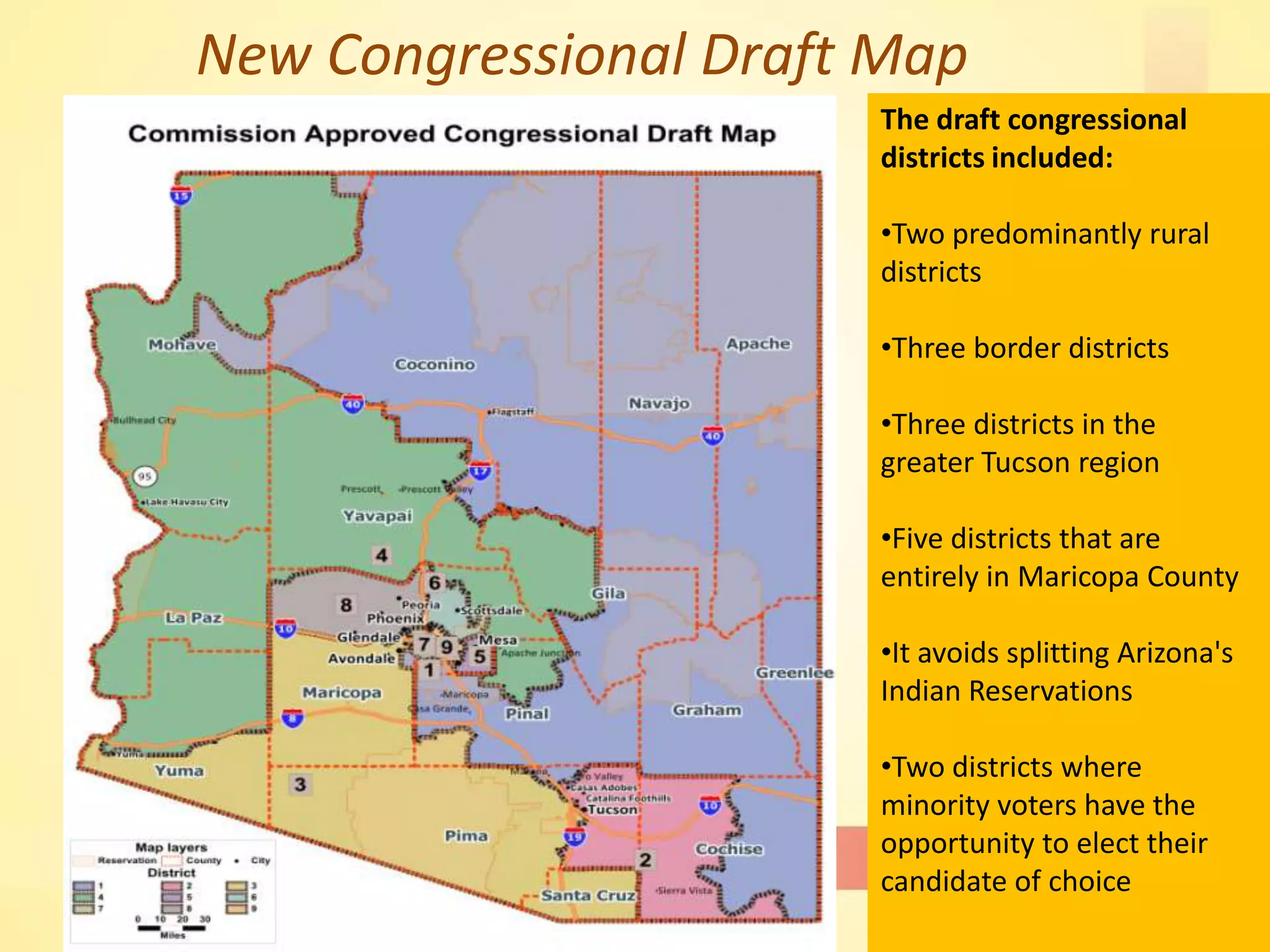 New Congressional Draft Map
17
The draft congressional
districts included:
•Two predominantly rural
districts
•Three border districts
•Three districts in the
greater Tucson region
•Five districts that are
entirely in Maricopa County
•It avoids splitting Arizona's
Indian Reservations
•Two districts where
minority voters have the
opportunity to elect their
candidate of choice
 