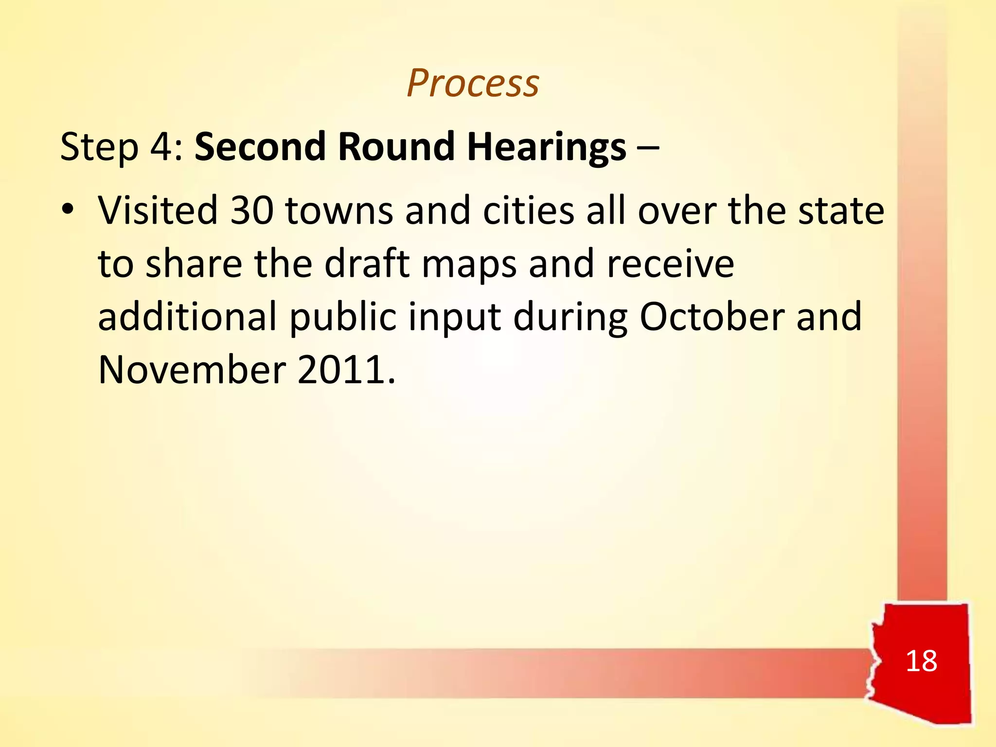 Process
Step 4: Second Round Hearings –
• Visited 30 towns and cities all over the state
to share the draft maps and receive
additional public input during October and
November 2011.
18
 