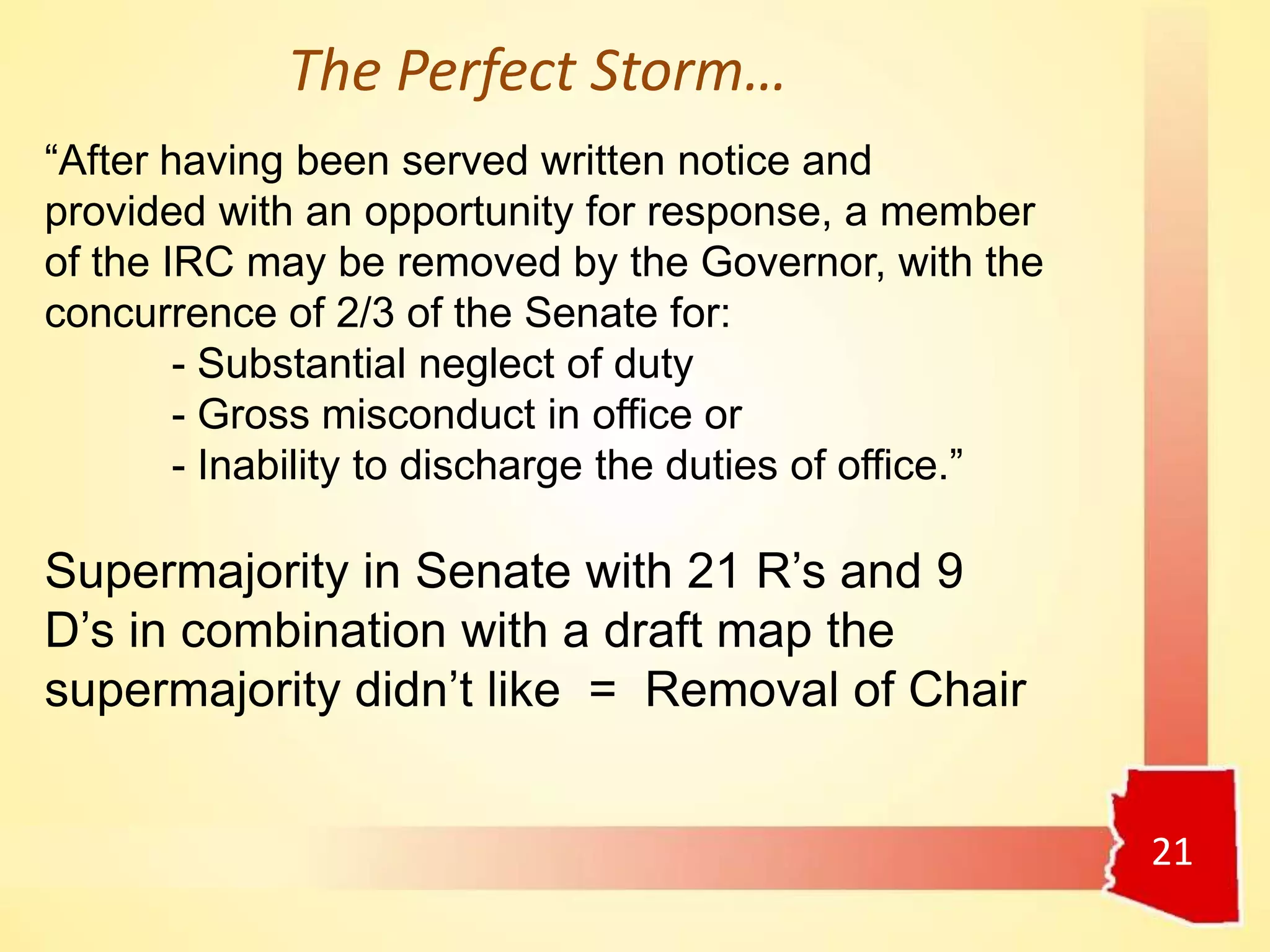 21
“After having been served written notice and
provided with an opportunity for response, a member
of the IRC may be removed by the Governor, with the
concurrence of 2/3 of the Senate for:
- Substantial neglect of duty
- Gross misconduct in office or
- Inability to discharge the duties of office.”
Supermajority in Senate with 21 R’s and 9
D’s in combination with a draft map the
supermajority didn’t like = Removal of Chair
The Perfect Storm…
 