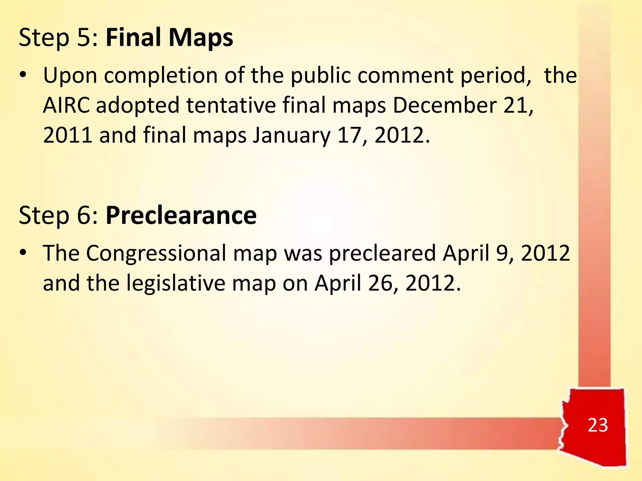 23
Step 5: Final Maps
• Upon completion of the public comment period, the
AIRC adopted tentative final maps December 21,
2011 and final maps January 17, 2012.
Step 6: Preclearance
• The Congressional map was precleared April 9, 2012
and the legislative map on April 26, 2012.
 