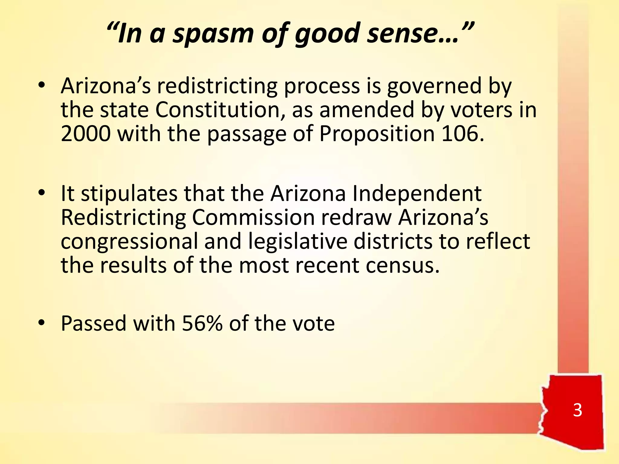 “In a spasm of good sense…”
• Arizona’s redistricting process is governed by
the state Constitution, as amended by voters in
2000 with the passage of Proposition 106.
• It stipulates that the Arizona Independent
Redistricting Commission redraw Arizona’s
congressional and legislative districts to reflect
the results of the most recent census.
• Passed with 56% of the vote
3
 