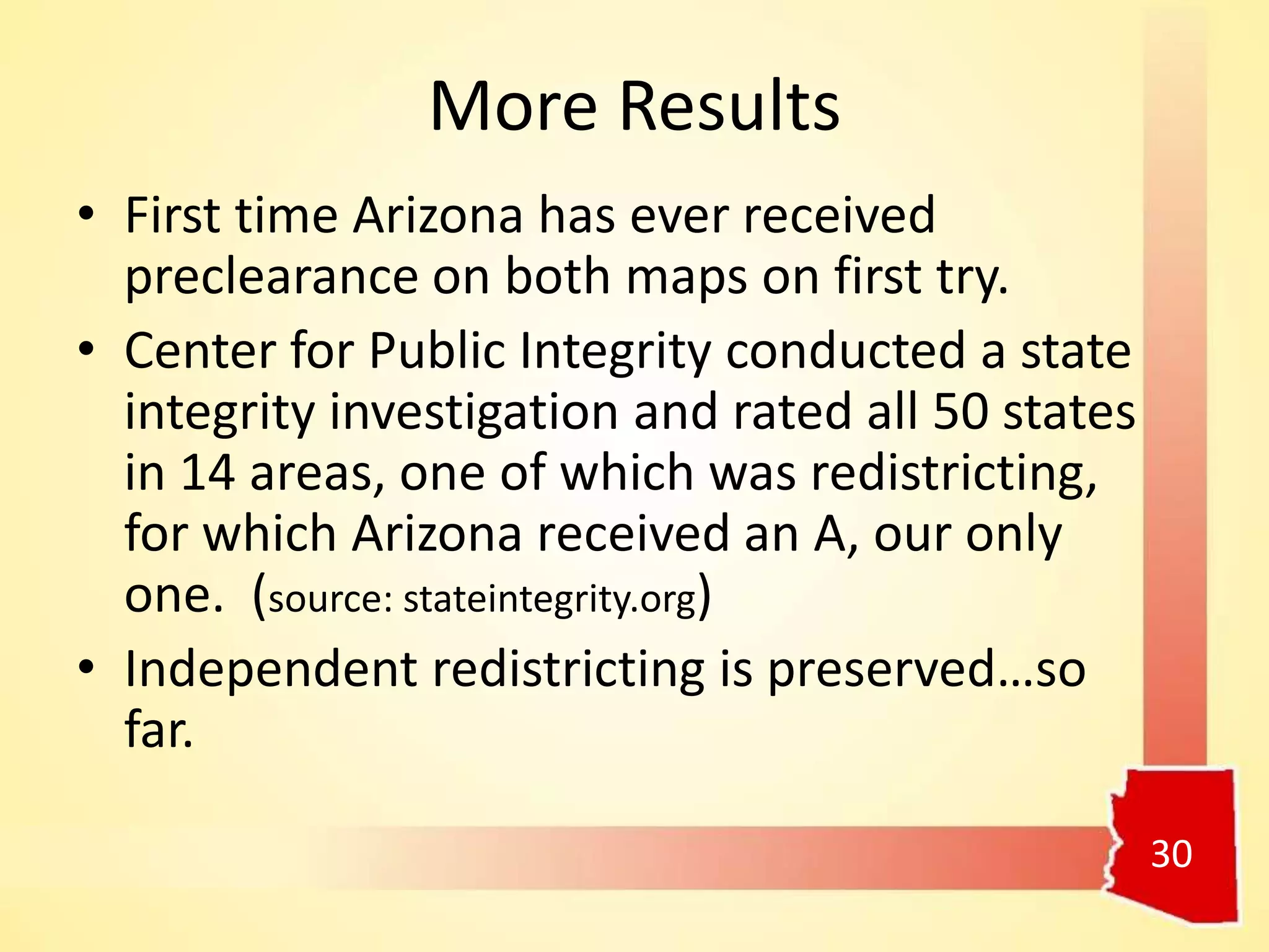 More Results
• First time Arizona has ever received
preclearance on both maps on first try.
• Center for Public Integrity conducted a state
integrity investigation and rated all 50 states
in 14 areas, one of which was redistricting,
for which Arizona received an A, our only
one. (source: stateintegrity.org)
• Independent redistricting is preserved…so
far.
30
 