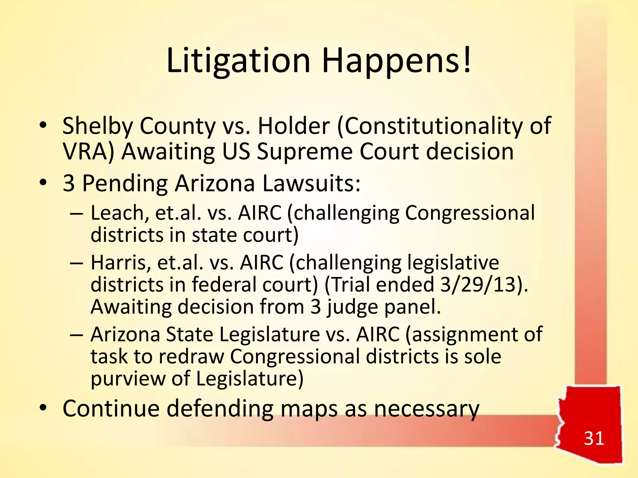 Litigation Happens!
• Shelby County vs. Holder (Constitutionality of
VRA) Awaiting US Supreme Court decision
• 3 Pending Arizona Lawsuits:
– Leach, et.al. vs. AIRC (challenging Congressional
districts in state court)
– Harris, et.al. vs. AIRC (challenging legislative
districts in federal court) (Trial ended 3/29/13).
Awaiting decision from 3 judge panel.
– Arizona State Legislature vs. AIRC (assignment of
task to redraw Congressional districts is sole
purview of Legislature)
• Continue defending maps as necessary
31
 