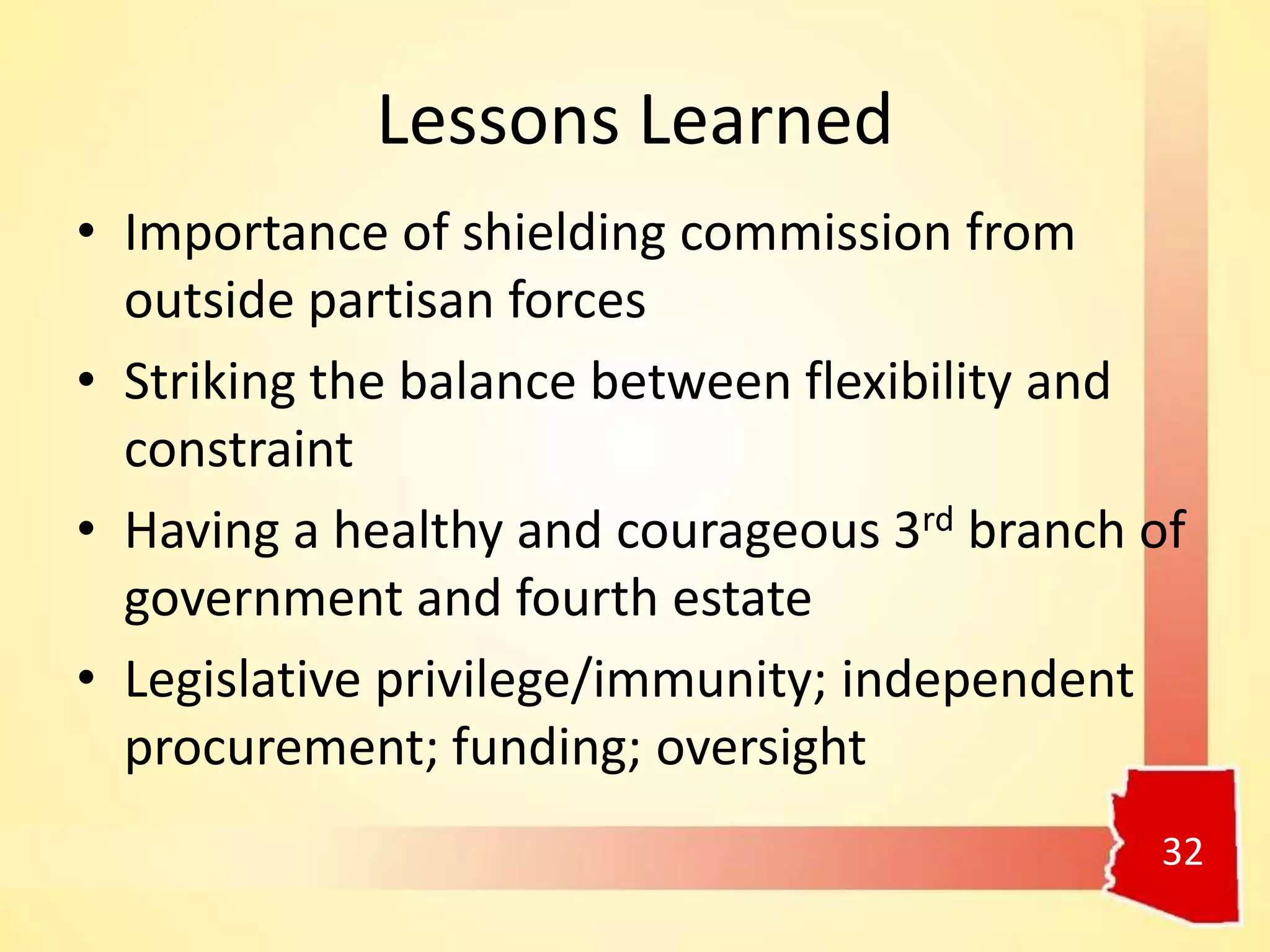 Lessons Learned
• Importance of shielding commission from
outside partisan forces
• Striking the balance between flexibility and
constraint
• Having a healthy and courageous 3rd branch of
government and fourth estate
• Legislative privilege/immunity; independent
procurement; funding; oversight
32
 
