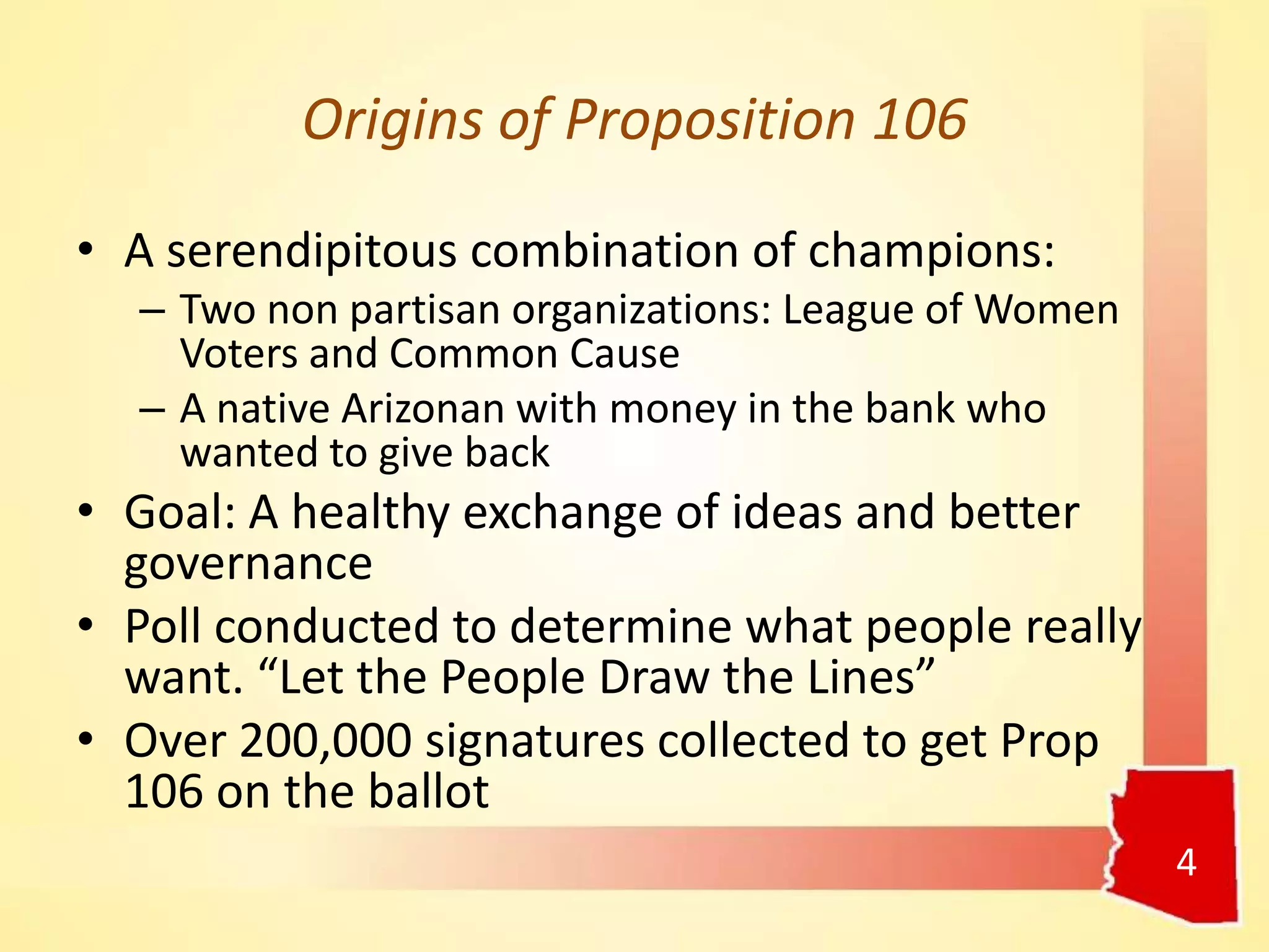 Origins of Proposition 106
4
• A serendipitous combination of champions:
– Two non partisan organizations: League of Women
Voters and Common Cause
– A native Arizonan with money in the bank who
wanted to give back
• Goal: A healthy exchange of ideas and better
governance
• Poll conducted to determine what people really
want. “Let the People Draw the Lines”
• Over 200,000 signatures collected to get Prop
106 on the ballot
 