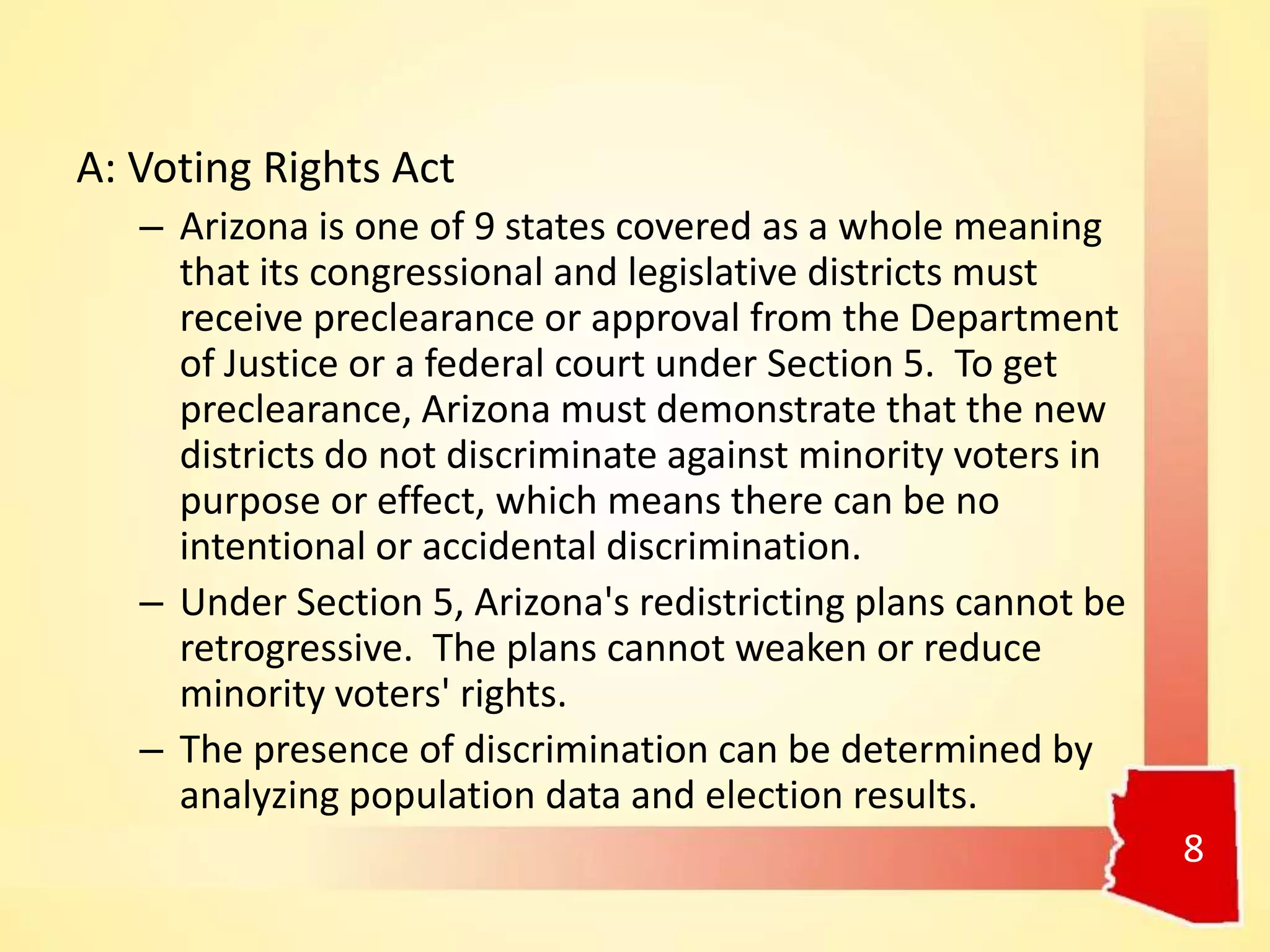 A: Voting Rights Act
– Arizona is one of 9 states covered as a whole meaning
that its congressional and legislative districts must
receive preclearance or approval from the Department
of Justice or a federal court under Section 5. To get
preclearance, Arizona must demonstrate that the new
districts do not discriminate against minority voters in
purpose or effect, which means there can be no
intentional or accidental discrimination.
– Under Section 5, Arizona's redistricting plans cannot be
retrogressive. The plans cannot weaken or reduce
minority voters' rights.
– The presence of discrimination can be determined by
analyzing population data and election results.
8
 
