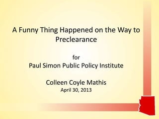A Funny Thing Happened on the Way to
Preclearance
for
Paul Simon Public Policy Institute
Colleen Coyle Mathis
April 30, 2013
 
