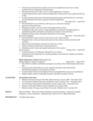 • Trained sales associates about product in the Jewelry department and on how to help
customers who are shopping in the department
• Merchandised jewelry to make it more visually appealing to customers
• Created organizational system within the department to keep jewelry neat, organized and easy
to find
• Created communication book with important upcoming dates and information so associates
are well-informed with what is going on within the department
Key Holder November 2014 – April 2015
• Promoted based on my proficiency and success as a sales floor manager
• Opened and closed the store
• Managed associates on the sales floor and delegated tasks to them
• Completed weekly tasks such as setting up displays according to Smartsheet guide, re-
merchandising tables and displays and putting out product on the sales floor
• Handled customer returns and regular transactions on the register
Sales Floor Manager April 2014 – November 2014
• Promoted based on proven track record of success as a sales associate
• Delegated tasks to sales associates and made sure they remain on task and interact with
customers
• Opened and closed registers and made sure they are accurate
• Filled out banking information for depositing money
• Handled customer returns and regular transactions on the register
Sales Associate October 2013 – April 2014
• Assisted customers in finding the right gift for any occasion
• Organized jewelry department by restocking displays and created new displays according to
their planograms
Richer Elementary School, Marlborough, MA
Applied Behavior Analysis Technician August 2012 – August 2013
• Ran student’s academic and behavior programs according to their individualized educational
plan
• Consulted with staff members to ensure students remained on task and that their
individualized programs were being run correctly
• Tracked student’s behaviors throughout the day and graphed them using excel spreadsheets
• Helped students identify challenging situations and aided in problem solving
ACTIVITIES Sacred Heart University
• Member of Executive Board, Theta Phi Alpha Fraternity, January 2009 – December 2010
• Vice President of Public Relations, Panhellenic Council, January 2010 – December 2010
• Vice President of Recruitment, Panhellenic Council, January 2011 – December 2011
• Member of Theta Phi Alpha Fraternity, Member since January 2009
• Member, Order of Omega, Sacred Heart University, Member since November 2011
SKILLS Microsoft Office – Word, PowerPoint, Publisher. Social Networking – Facebook, LinkedIn,
Instagram, Twitter. Production – InDesign CS6, Final Cut Pro X, Adobe Photoshop.
REFERENCES Available upon request
 