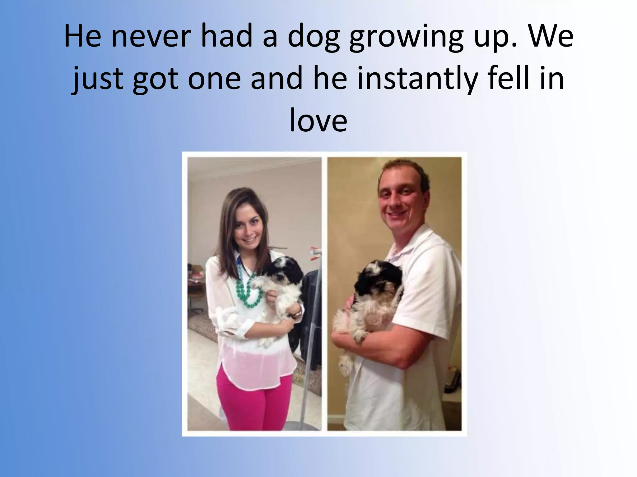 He never had a dog growing up. We
just got one and he instantly fell in
love

 