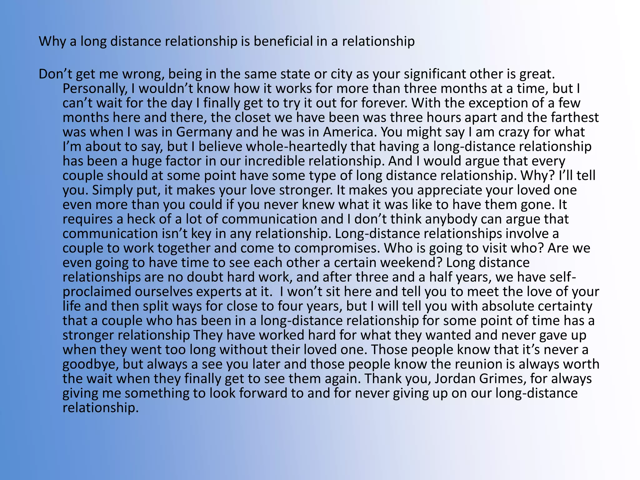 Why a long distance relationship is beneficial in a relationship

Don’t get me wrong, being in the same state or city as your significant other is great.
Personally, I wouldn’t know how it works for more than three months at a time, but I
can’t wait for the day I finally get to try it out for forever. With the exception of a few
months here and there, the closet we have been was three hours apart and the farthest
was when I was in Germany and he was in America. You might say I am crazy for what
I’m about to say, but I believe whole-heartedly that having a long-distance relationship
has been a huge factor in our incredible relationship. And I would argue that every
couple should at some point have some type of long distance relationship. Why? I’ll tell
you. Simply put, it makes your love stronger. It makes you appreciate your loved one
even more than you could if you never knew what it was like to have them gone. It
requires a heck of a lot of communication and I don’t think anybody can argue that
communication isn’t key in any relationship. Long-distance relationships involve a
couple to work together and come to compromises. Who is going to visit who? Are we
even going to have time to see each other a certain weekend? Long distance
relationships are no doubt hard work, and after three and a half years, we have selfproclaimed ourselves experts at it. I won’t sit here and tell you to meet the love of your
life and then split ways for close to four years, but I will tell you with absolute certainty
that a couple who has been in a long-distance relationship for some point of time has a
stronger relationship They have worked hard for what they wanted and never gave up
when they went too long without their loved one. Those people know that it’s never a
goodbye, but always a see you later and those people know the reunion is always worth
the wait when they finally get to see them again. Thank you, Jordan Grimes, for always
giving me something to look forward to and for never giving up on our long-distance
relationship.

 