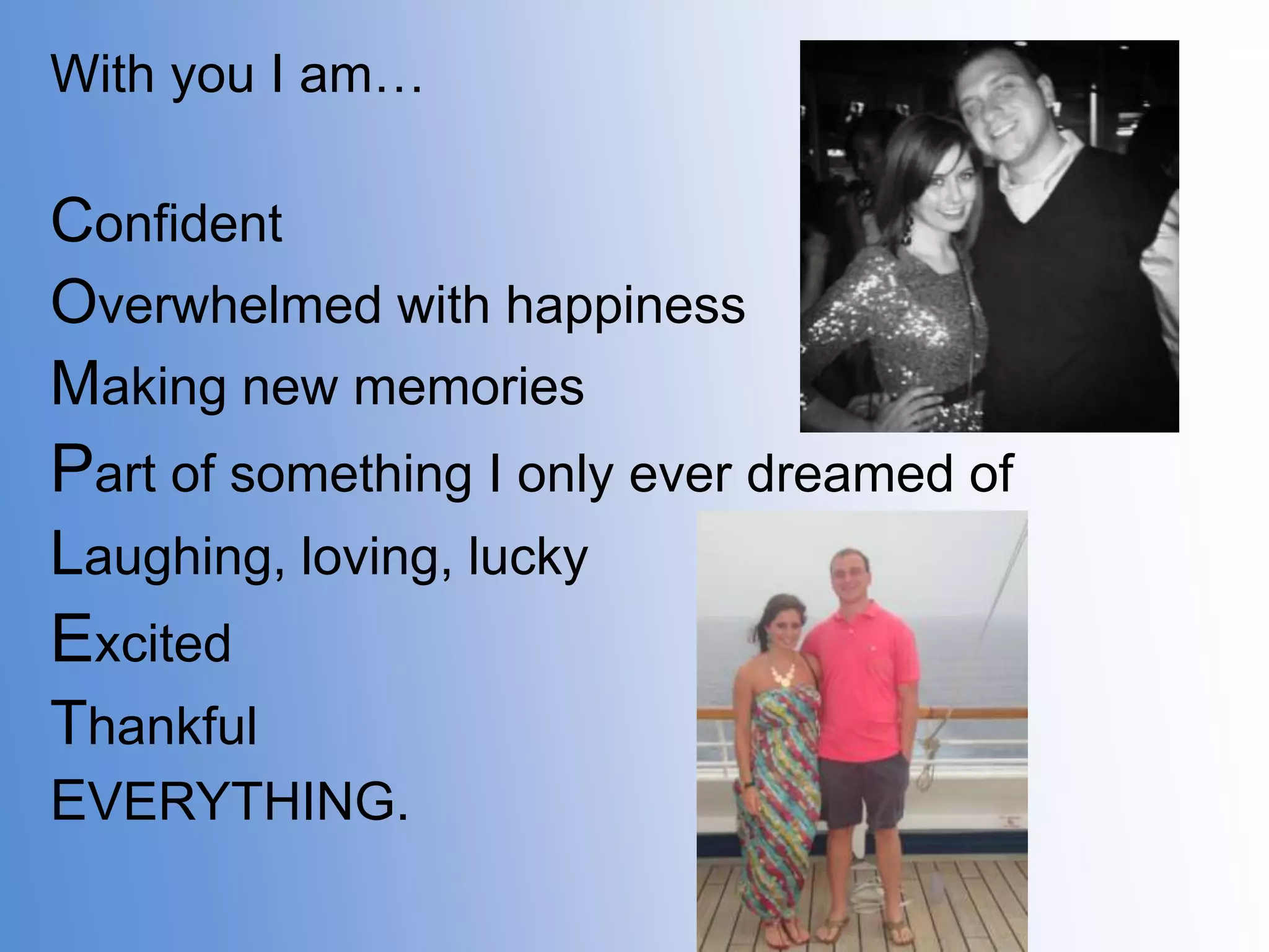 With you I am…

Confident
Overwhelmed with happiness
Making new memories

Part of something I only ever dreamed of
Laughing, loving, lucky

Excited
Thankful
EVERYTHING.

 