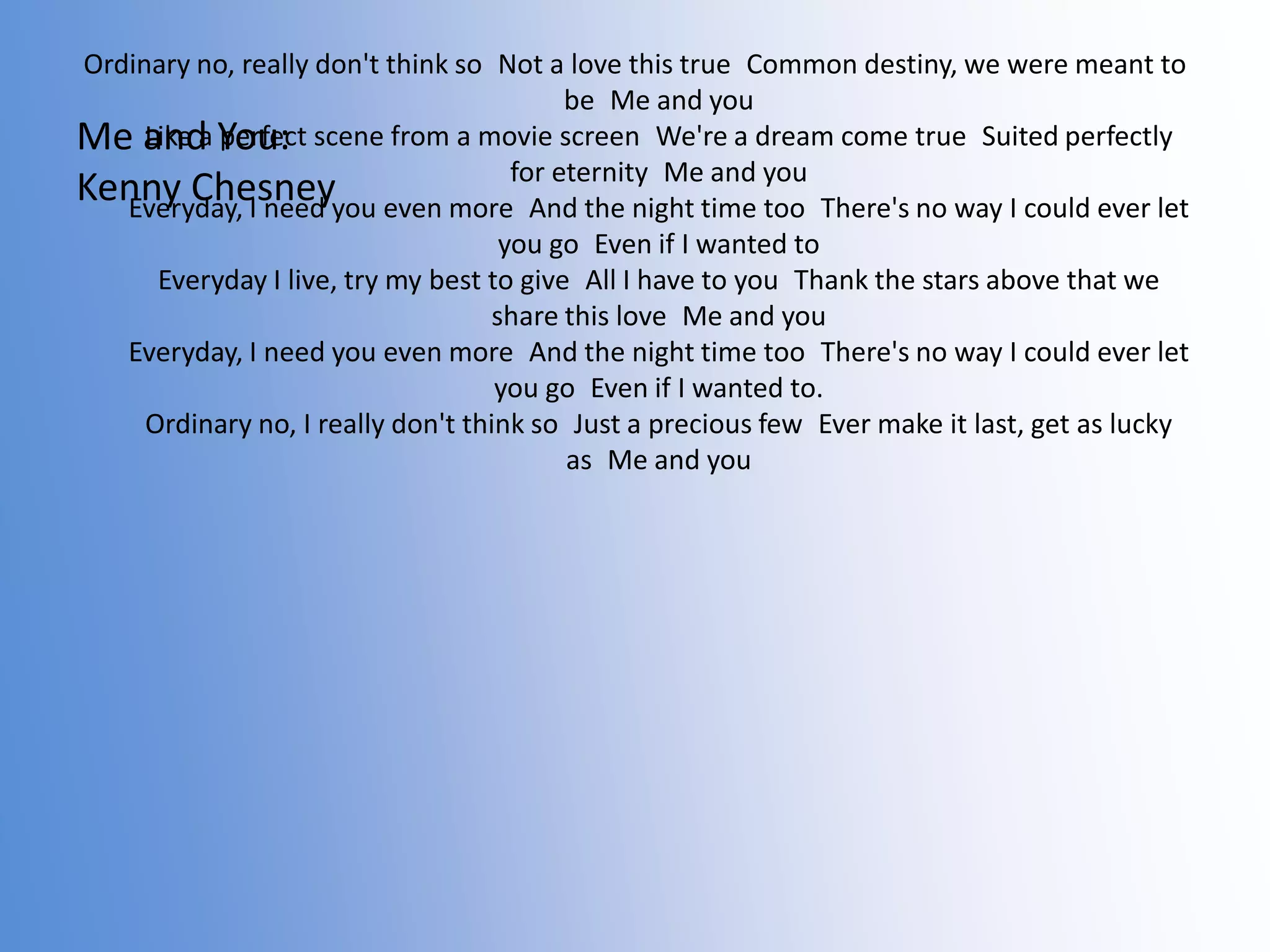 Ordinary no, really don't think so Not a love this true Common destiny, we were meant to
be Me and you
Like a perfect
Me and You: scene from a movie screen We're a dream come true Suited perfectly
for eternity Me and
Kenny Chesneyyou even more And the night time you
Everyday, I need
too There's no way I could ever let
you go Even if I wanted to
Everyday I live, try my best to give All I have to you Thank the stars above that we
share this love Me and you
Everyday, I need you even more And the night time too There's no way I could ever let
you go Even if I wanted to.
Ordinary no, I really don't think so Just a precious few Ever make it last, get as lucky
as Me and you

 