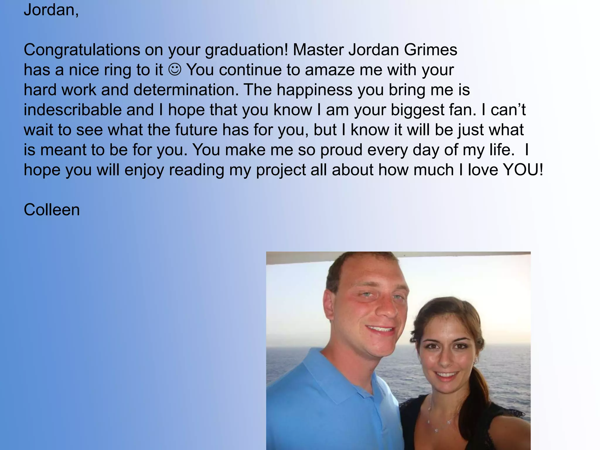 Jordan,

Congratulations on your graduation! Master Jordan Grimes
has a nice ring to it  You continue to amaze me with your
hard work and determination. The happiness you bring me is
indescribable and I hope that you know I am your biggest fan. I can’t
wait to see what the future has for you, but I know it will be just what
is meant to be for you. You make me so proud every day of my life. I
hope you will enjoy reading my project all about how much I love YOU!
Colleen

 