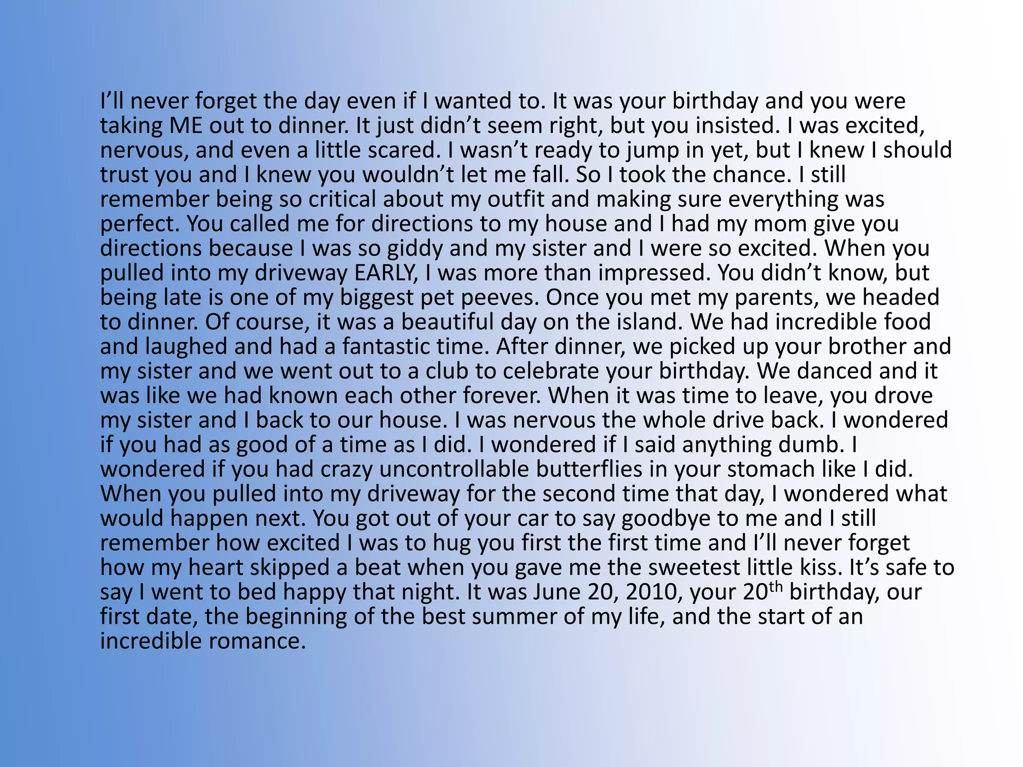 I’ll never forget the day even if I wanted to. It was your birthday and you were
taking ME out to dinner. It just didn’t seem right, but you insisted. I was excited,
nervous, and even a little scared. I wasn’t ready to jump in yet, but I knew I should
trust you and I knew you wouldn’t let me fall. So I took the chance. I still
remember being so critical about my outfit and making sure everything was
perfect. You called me for directions to my house and I had my mom give you
directions because I was so giddy and my sister and I were so excited. When you
pulled into my driveway EARLY, I was more than impressed. You didn’t know, but
being late is one of my biggest pet peeves. Once you met my parents, we headed
to dinner. Of course, it was a beautiful day on the island. We had incredible food
and laughed and had a fantastic time. After dinner, we picked up your brother and
my sister and we went out to a club to celebrate your birthday. We danced and it
was like we had known each other forever. When it was time to leave, you drove
my sister and I back to our house. I was nervous the whole drive back. I wondered
if you had as good of a time as I did. I wondered if I said anything dumb. I
wondered if you had crazy uncontrollable butterflies in your stomach like I did.
When you pulled into my driveway for the second time that day, I wondered what
would happen next. You got out of your car to say goodbye to me and I still
remember how excited I was to hug you first the first time and I’ll never forget
how my heart skipped a beat when you gave me the sweetest little kiss. It’s safe to
say I went to bed happy that night. It was June 20, 2010, your 20th birthday, our
first date, the beginning of the best summer of my life, and the start of an
incredible romance.

 