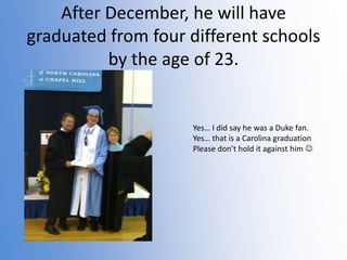 After December, he will have
graduated from four different schools
by the age of 23.

Yes… I did say he was a Duke fan.
Yes… that is a Carolina graduation
Please don’t hold it against him 

 