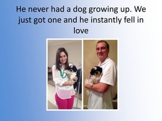 He never had a dog growing up. We
just got one and he instantly fell in
love

 