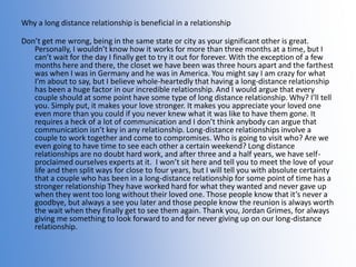 Why a long distance relationship is beneficial in a relationship

Don’t get me wrong, being in the same state or city as your significant other is great.
Personally, I wouldn’t know how it works for more than three months at a time, but I
can’t wait for the day I finally get to try it out for forever. With the exception of a few
months here and there, the closet we have been was three hours apart and the farthest
was when I was in Germany and he was in America. You might say I am crazy for what
I’m about to say, but I believe whole-heartedly that having a long-distance relationship
has been a huge factor in our incredible relationship. And I would argue that every
couple should at some point have some type of long distance relationship. Why? I’ll tell
you. Simply put, it makes your love stronger. It makes you appreciate your loved one
even more than you could if you never knew what it was like to have them gone. It
requires a heck of a lot of communication and I don’t think anybody can argue that
communication isn’t key in any relationship. Long-distance relationships involve a
couple to work together and come to compromises. Who is going to visit who? Are we
even going to have time to see each other a certain weekend? Long distance
relationships are no doubt hard work, and after three and a half years, we have selfproclaimed ourselves experts at it. I won’t sit here and tell you to meet the love of your
life and then split ways for close to four years, but I will tell you with absolute certainty
that a couple who has been in a long-distance relationship for some point of time has a
stronger relationship They have worked hard for what they wanted and never gave up
when they went too long without their loved one. Those people know that it’s never a
goodbye, but always a see you later and those people know the reunion is always worth
the wait when they finally get to see them again. Thank you, Jordan Grimes, for always
giving me something to look forward to and for never giving up on our long-distance
relationship.

 