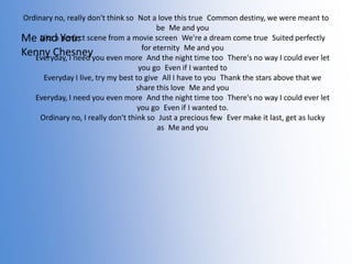 Ordinary no, really don't think so Not a love this true Common destiny, we were meant to
be Me and you
Like a perfect
Me and You: scene from a movie screen We're a dream come true Suited perfectly
for eternity Me and
Kenny Chesneyyou even more And the night time you
Everyday, I need
too There's no way I could ever let
you go Even if I wanted to
Everyday I live, try my best to give All I have to you Thank the stars above that we
share this love Me and you
Everyday, I need you even more And the night time too There's no way I could ever let
you go Even if I wanted to.
Ordinary no, I really don't think so Just a precious few Ever make it last, get as lucky
as Me and you

 